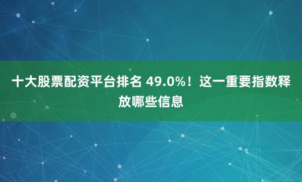 十大股票配资平台排名 49.0%！这一重要指数释放哪些信息