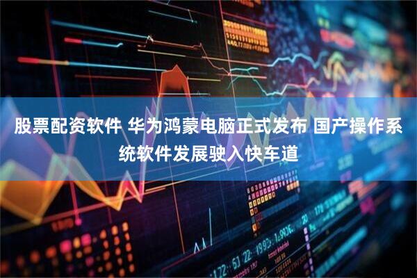 股票配资软件 华为鸿蒙电脑正式发布 国产操作系统软件发展驶入快车道