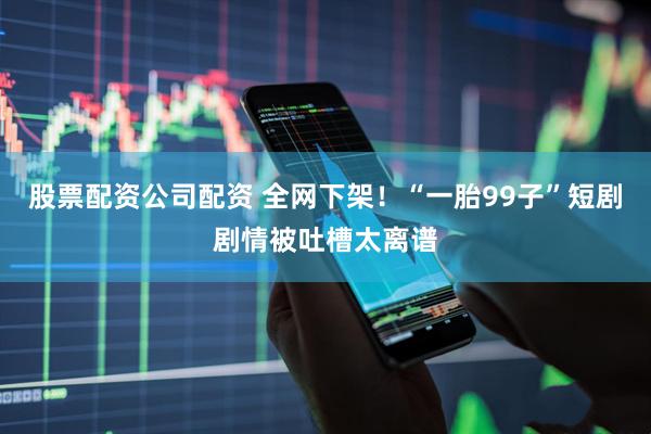 股票配资公司配资 全网下架！“一胎99子”短剧剧情被吐槽太离谱