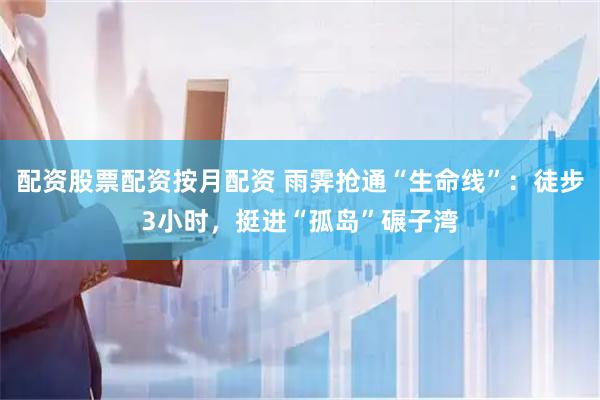 配资股票配资按月配资 雨霁抢通“生命线”：徒步3小时，挺进“孤岛”碾子湾