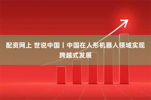 配资网上 世说中国丨中国在人形机器人领域实现跨越式发展