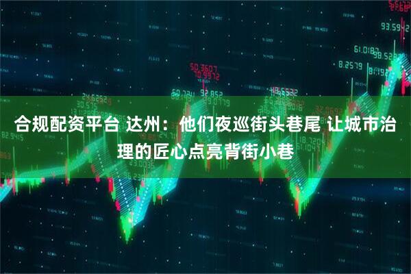 合规配资平台 达州：他们夜巡街头巷尾 让城市治理的匠心点亮背街小巷