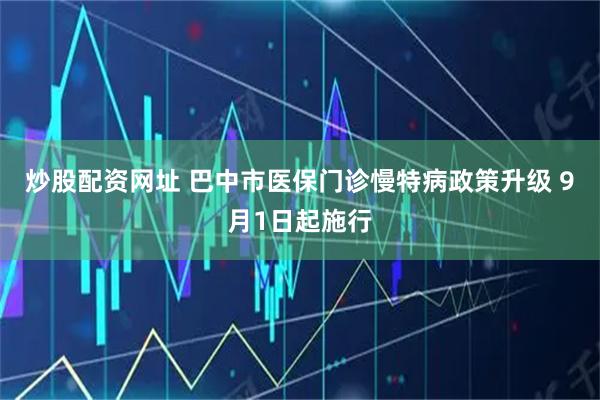 炒股配资网址 巴中市医保门诊慢特病政策升级 9月1日起施行