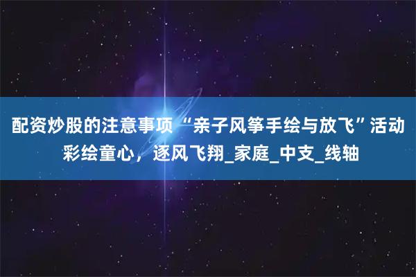 配资炒股的注意事项 “亲子风筝手绘与放飞”活动 彩绘童心，逐风飞翔_家庭_中支_线轴