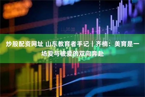 炒股配资网址 山东教育者手记｜齐楠：美育是一场爱与被爱的双向奔赴