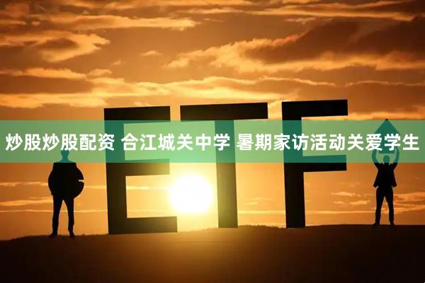 炒股炒股配资 合江城关中学 暑期家访活动关爱学生