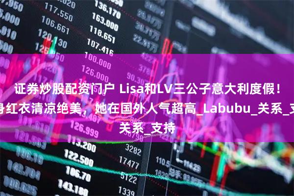 证券炒股配资门户 Lisa和LV三公子意大利度假！一身红衣清凉绝美，她在国外人气超高_Labubu_关系_支持