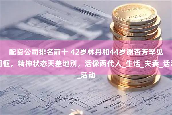 配资公司排名前十 42岁林丹和44岁谢杏芳罕见同框，精神状态天差地别，活像两代人_生活_夫妻_活动