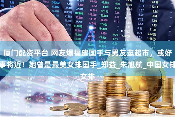 厦门配资平台 网友爆福建国手与男友逛超市，或好事将近！她曾是最美女排国手_郑益_朱旭航_中国女排