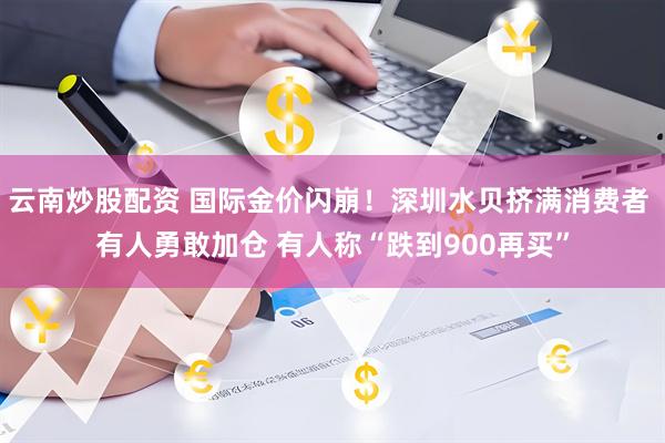 云南炒股配资 国际金价闪崩！深圳水贝挤满消费者 有人勇敢加仓 有人称“跌到900再买”