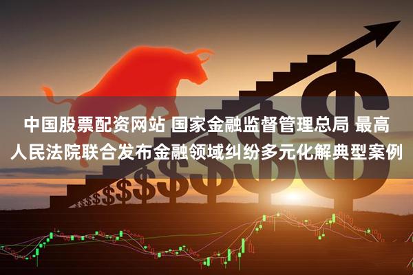 中国股票配资网站 国家金融监督管理总局 最高人民法院联合发布金融领域纠纷多元化解典型案例