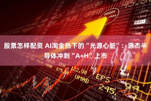 股票怎样配资 AI淘金热下的“光源心脏”:源杰半导体冲刺“A+H”上市
